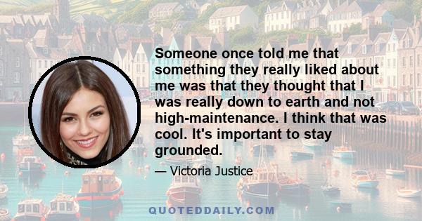 Someone once told me that something they really liked about me was that they thought that I was really down to earth and not high-maintenance. I think that was cool. It's important to stay grounded.