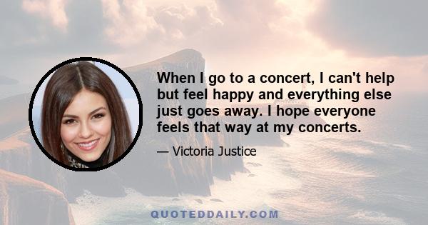 When I go to a concert, I can't help but feel happy and everything else just goes away. I hope everyone feels that way at my concerts.