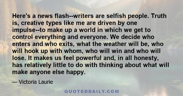 Here's a news flash--writers are selfish people. Truth is, creative types like me are driven by one impulse--to make up a world in which we get to control everything and everyone. We decide who enters and who exits,