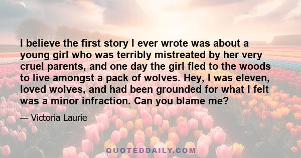 I believe the first story I ever wrote was about a young girl who was terribly mistreated by her very cruel parents, and one day the girl fled to the woods to live amongst a pack of wolves. Hey, I was eleven, loved