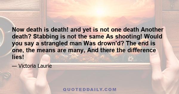 Now death is death! and yet is not one death Another death? Stabbing is not the same As shooting! Would you say a strangled man Was drown'd? The end is one, the means are many, And there the difference lies!