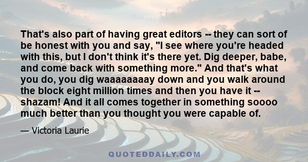 That's also part of having great editors -- they can sort of be honest with you and say, I see where you're headed with this, but I don't think it's there yet. Dig deeper, babe, and come back with something more. And