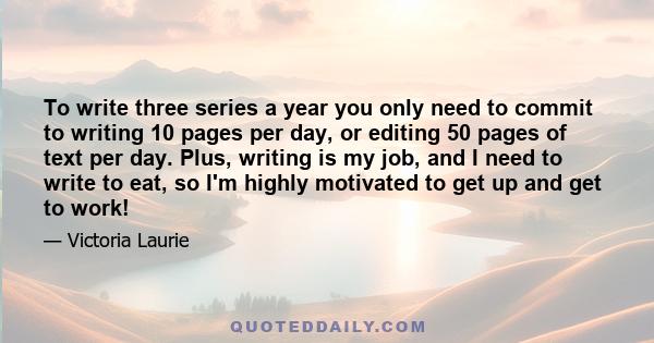 To write three series a year you only need to commit to writing 10 pages per day, or editing 50 pages of text per day. Plus, writing is my job, and I need to write to eat, so I'm highly motivated to get up and get to