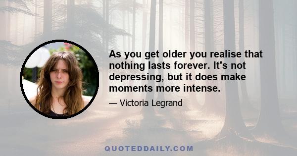 As you get older you realise that nothing lasts forever. It's not depressing, but it does make moments more intense.