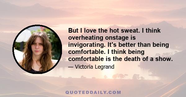 But I love the hot sweat. I think overheating onstage is invigorating. It's better than being comfortable. I think being comfortable is the death of a show.