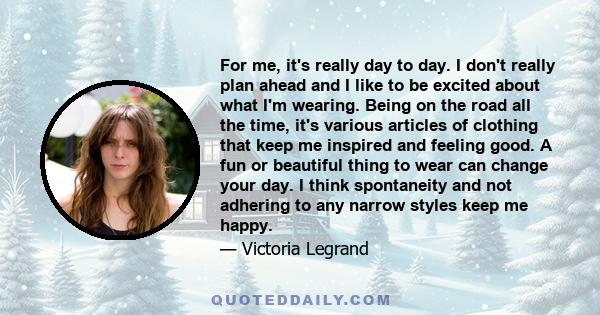 For me, it's really day to day. I don't really plan ahead and I like to be excited about what I'm wearing. Being on the road all the time, it's various articles of clothing that keep me inspired and feeling good. A fun