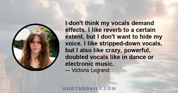 I don't think my vocals demand effects. I like reverb to a certain extent, but I don't want to hide my voice. I like stripped-down vocals, but I also like crazy, powerful, doubled vocals like in dance or electronic