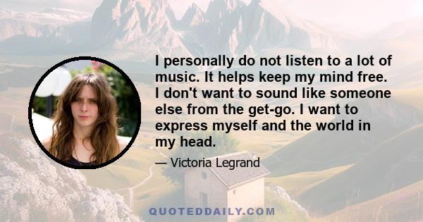 I personally do not listen to a lot of music. It helps keep my mind free. I don't want to sound like someone else from the get-go. I want to express myself and the world in my head.