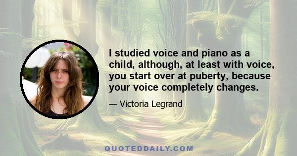 I studied voice and piano as a child, although, at least with voice, you start over at puberty, because your voice completely changes.