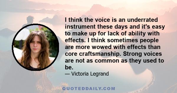 I think the voice is an underrated instrument these days and it's easy to make up for lack of ability with effects. I think sometimes people are more wowed with effects than core craftsmanship. Strong voices are not as