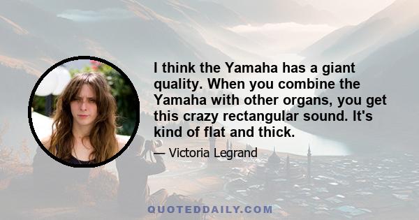 I think the Yamaha has a giant quality. When you combine the Yamaha with other organs, you get this crazy rectangular sound. It's kind of flat and thick.