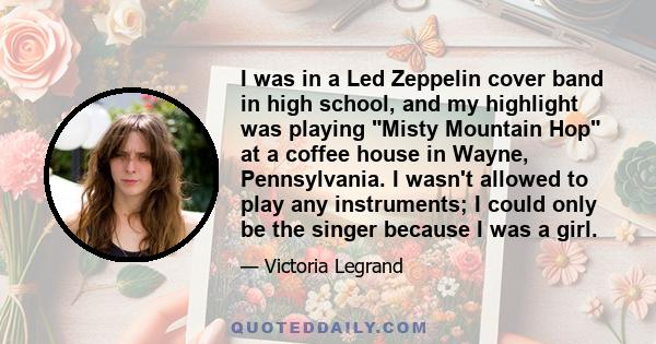 I was in a Led Zeppelin cover band in high school, and my highlight was playing Misty Mountain Hop at a coffee house in Wayne, Pennsylvania. I wasn't allowed to play any instruments; I could only be the singer because I 