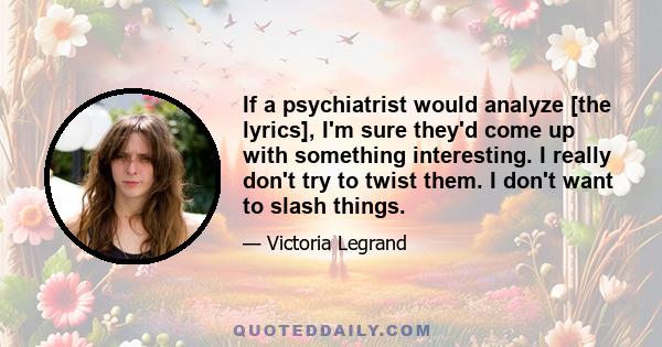 If a psychiatrist would analyze [the lyrics], I'm sure they'd come up with something interesting. I really don't try to twist them. I don't want to slash things.