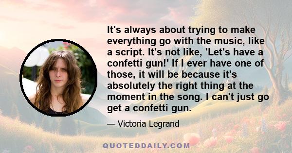 It's always about trying to make everything go with the music, like a script. It's not like, 'Let's have a confetti gun!' If I ever have one of those, it will be because it's absolutely the right thing at the moment in