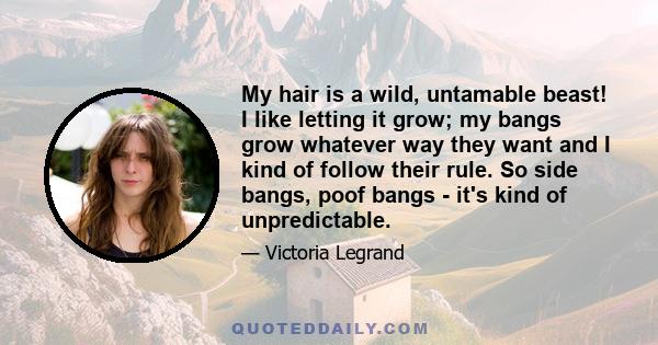 My hair is a wild, untamable beast! I like letting it grow; my bangs grow whatever way they want and I kind of follow their rule. So side bangs, poof bangs - it's kind of unpredictable.