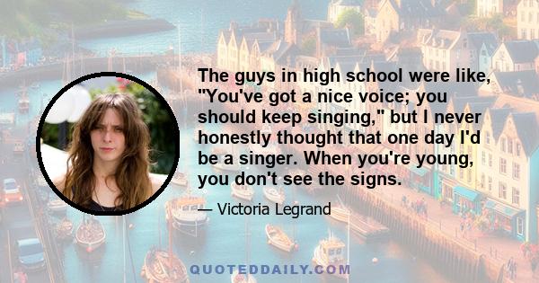 The guys in high school were like, You've got a nice voice; you should keep singing, but I never honestly thought that one day I'd be a singer. When you're young, you don't see the signs.