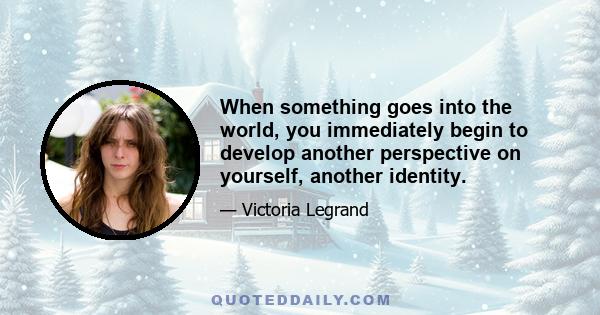 When something goes into the world, you immediately begin to develop another perspective on yourself, another identity.