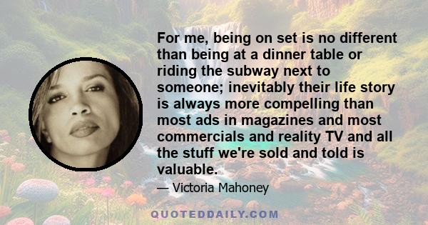 For me, being on set is no different than being at a dinner table or riding the subway next to someone; inevitably their life story is always more compelling than most ads in magazines and most commercials and reality