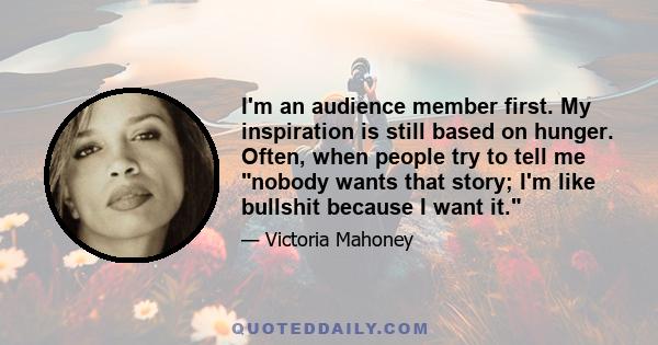 I'm an audience member first. My inspiration is still based on hunger. Often, when people try to tell me nobody wants that story; I'm like bullshit because I want it.