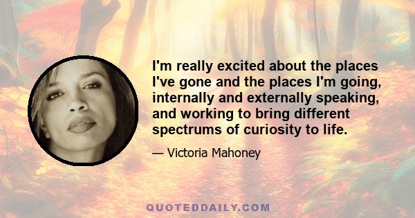 I'm really excited about the places I've gone and the places I'm going, internally and externally speaking, and working to bring different spectrums of curiosity to life.