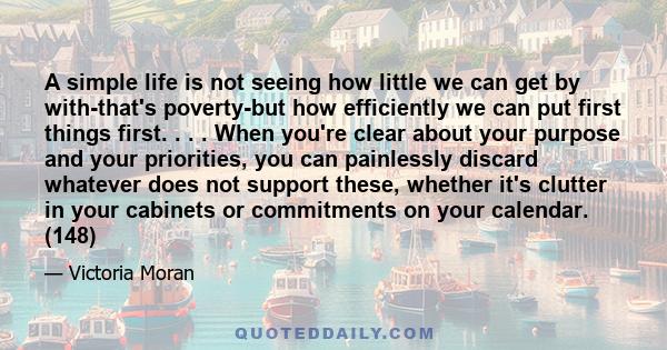 A simple life is not seeing how little we can get by with-that's poverty-but how efficiently we can put first things first. . . . When you're clear about your purpose and your priorities, you can painlessly discard