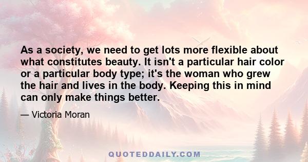 As a society, we need to get lots more flexible about what constitutes beauty. It isn't a particular hair color or a particular body type; it's the woman who grew the hair and lives in the body. Keeping this in mind can 