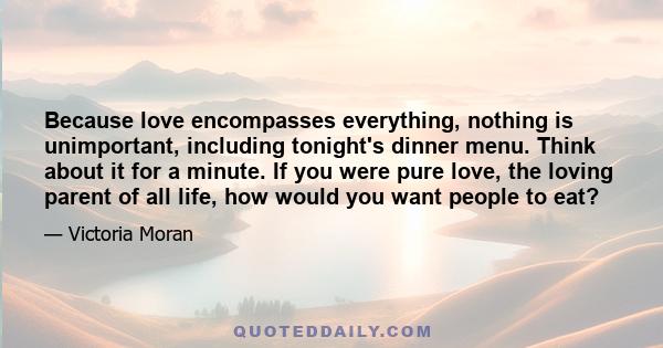 Because love encompasses everything, nothing is unimportant, including tonight's dinner menu. Think about it for a minute. If you were pure love, the loving parent of all life, how would you want people to eat?