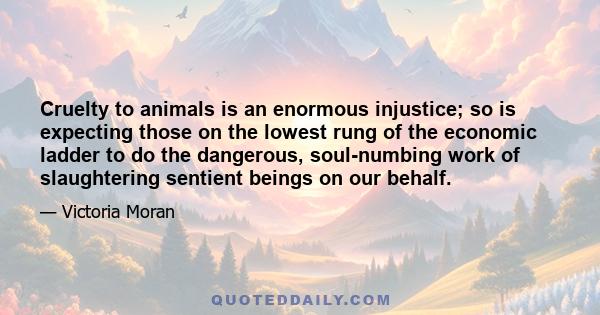 Cruelty to animals is an enormous injustice; so is expecting those on the lowest rung of the economic ladder to do the dangerous, soul-numbing work of slaughtering sentient beings on our behalf.