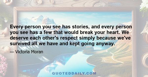 Every person you see has stories, and every person you see has a few that would break your heart. We deserve each other's respect simply because we've survived all we have and kept going anyway.