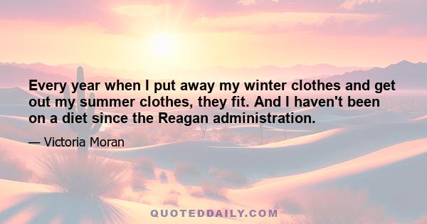 Every year when I put away my winter clothes and get out my summer clothes, they fit. And I haven't been on a diet since the Reagan administration.