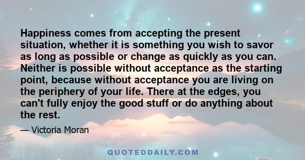 Happiness comes from accepting the present situation, whether it is something you wish to savor as long as possible or change as quickly as you can. Neither is possible without acceptance as the starting point, because