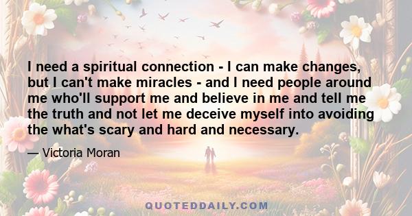 I need a spiritual connection - I can make changes, but I can't make miracles - and I need people around me who'll support me and believe in me and tell me the truth and not let me deceive myself into avoiding the