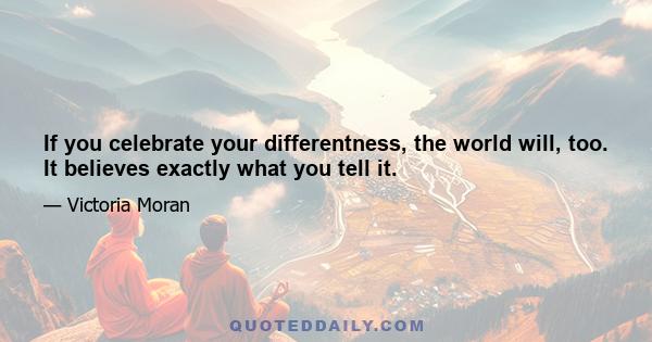 If you celebrate your differentness, the world will, too. It believes exactly what you tell it.