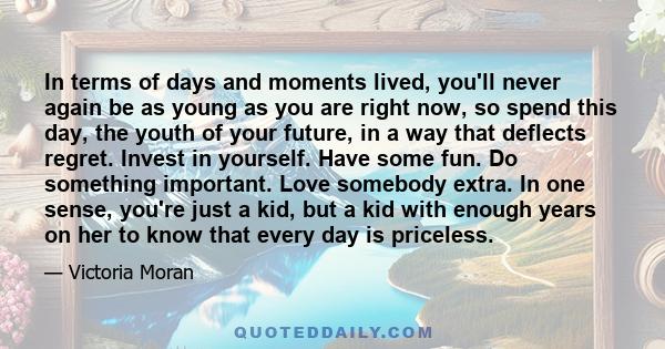 In terms of days and moments lived, you'll never again be as young as you are right now, so spend this day, the youth of your future, in a way that deflects regret. Invest in yourself. Have some fun. Do something