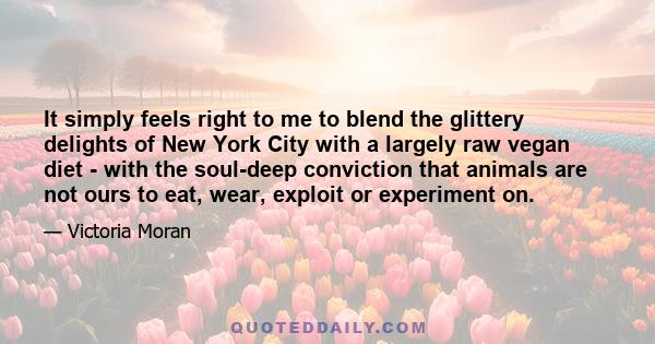 It simply feels right to me to blend the glittery delights of New York City with a largely raw vegan diet - with the soul-deep conviction that animals are not ours to eat, wear, exploit or experiment on.