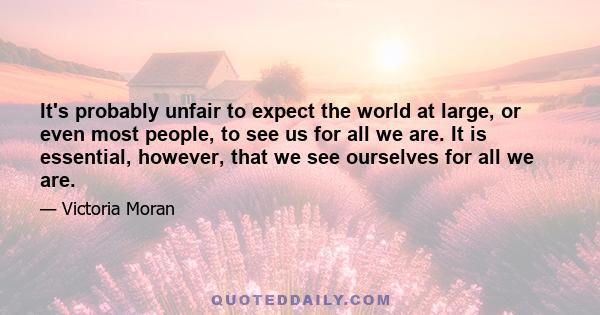 It's probably unfair to expect the world at large, or even most people, to see us for all we are. It is essential, however, that we see ourselves for all we are.