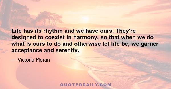 Life has its rhythm and we have ours. They're designed to coexist in harmony, so that when we do what is ours to do and otherwise let life be, we garner acceptance and serenity.