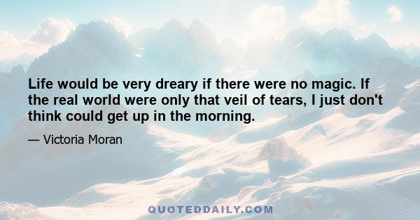 Life would be very dreary if there were no magic. If the real world were only that veil of tears, I just don't think could get up in the morning.