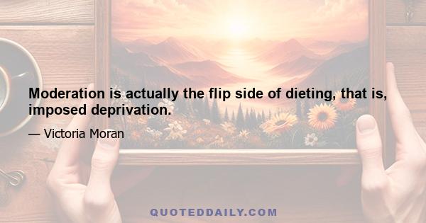 Moderation is actually the flip side of dieting, that is, imposed deprivation.