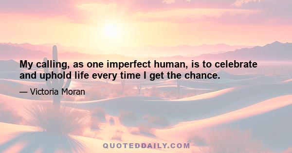 My calling, as one imperfect human, is to celebrate and uphold life every time I get the chance.