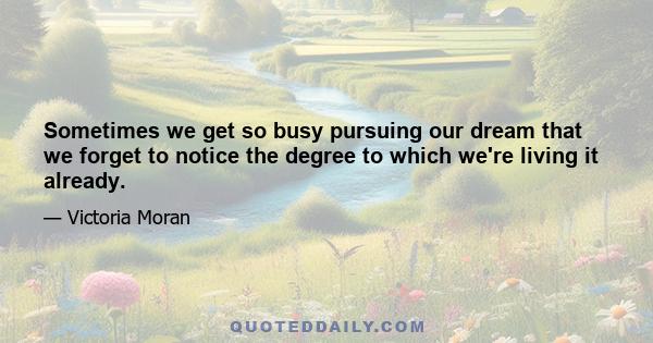 Sometimes we get so busy pursuing our dream that we forget to notice the degree to which we're living it already.