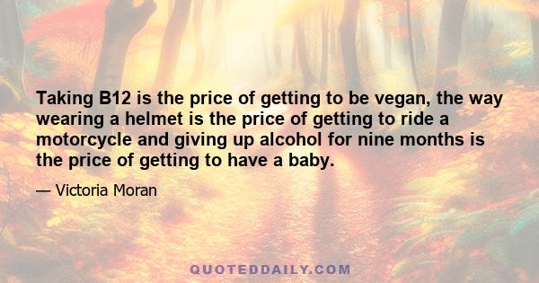 Taking B12 is the price of getting to be vegan, the way wearing a helmet is the price of getting to ride a motorcycle and giving up alcohol for nine months is the price of getting to have a baby.