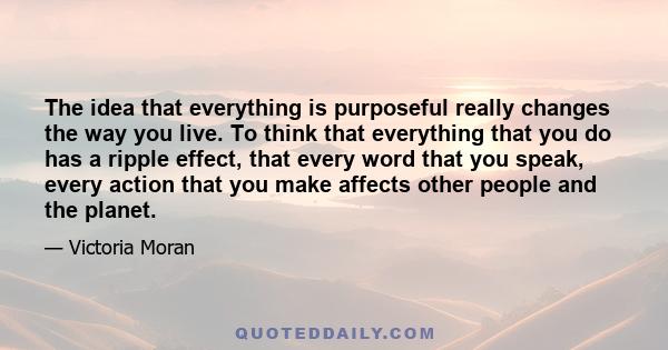 The idea that everything is purposeful really changes the way you live. To think that everything that you do has a ripple effect, that every word that you speak, every action that you make affects other people and the