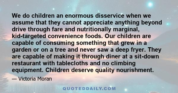 We do children an enormous disservice when we assume that they cannot appreciate anything beyond drive through fare and nutritionally marginal, kid-targeted convenience foods. Our children are capable of consuming