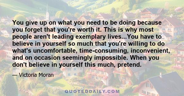 You give up on what you need to be doing because you forget that you're worth it. This is why most people aren't leading exemplary lives...You have to believe in yourself so much that you're willing to do what's