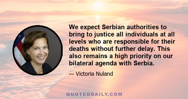 We expect Serbian authorities to bring to justice all individuals at all levels who are responsible for their deaths without further delay. This also remains a high priority on our bilateral agenda with Serbia.