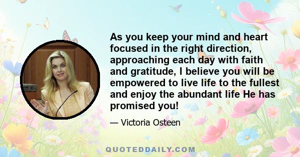 As you keep your mind and heart focused in the right direction, approaching each day with faith and gratitude, I believe you will be empowered to live life to the fullest and enjoy the abundant life He has promised you!