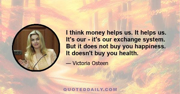 I think money helps us. It helps us. It's our - it's our exchange system. But it does not buy you happiness. It doesn't buy you health.