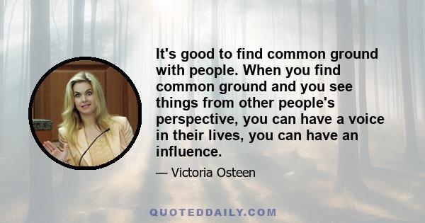 It's good to find common ground with people. When you find common ground and you see things from other people's perspective, you can have a voice in their lives, you can have an influence.