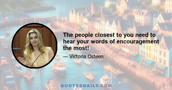 The people closest to you need to hear your words of encouragement the most!